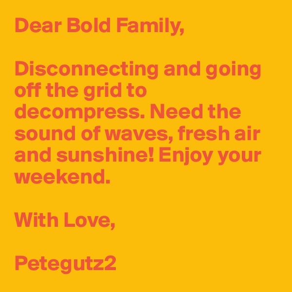 Dear Bold Family,

Disconnecting and going off the grid to decompress. Need the sound of waves, fresh air and sunshine! Enjoy your weekend. 

With Love,

Petegutz2