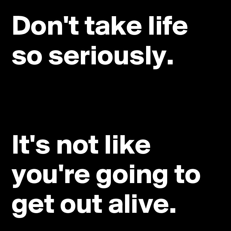 Don't take life so seriously.


It's not like you're going to get out alive.
