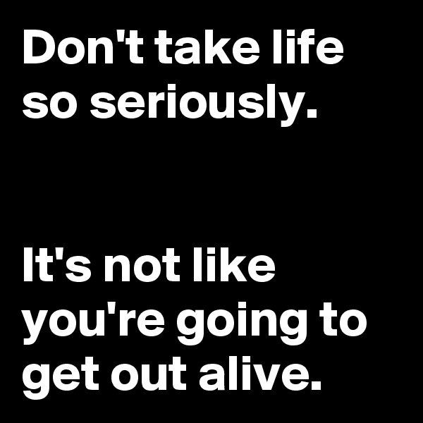 Don't take life so seriously.


It's not like you're going to get out alive.