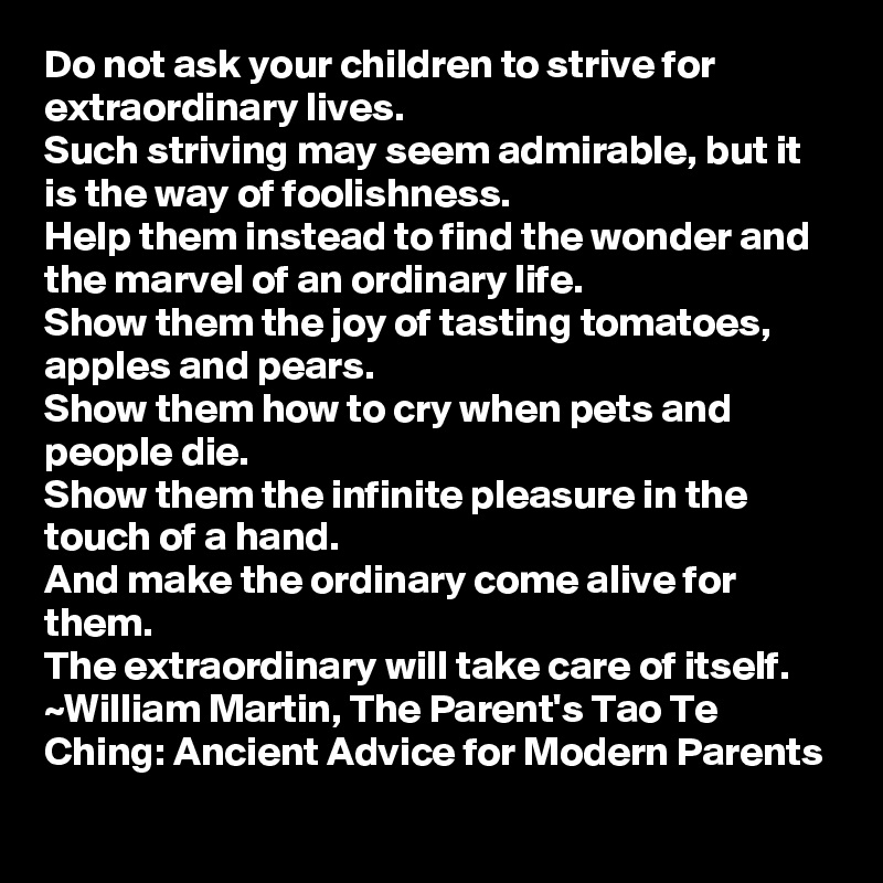 Do not ask your children to strive for extraordinary lives.
Such striving may seem admirable, but it is the way of foolishness.
Help them instead to find the wonder and the marvel of an ordinary life.
Show them the joy of tasting tomatoes, apples and pears.
Show them how to cry when pets and people die.
Show them the infinite pleasure in the touch of a hand.
And make the ordinary come alive for them.
The extraordinary will take care of itself.
~William Martin, The Parent's Tao Te Ching: Ancient Advice for Modern Parents 