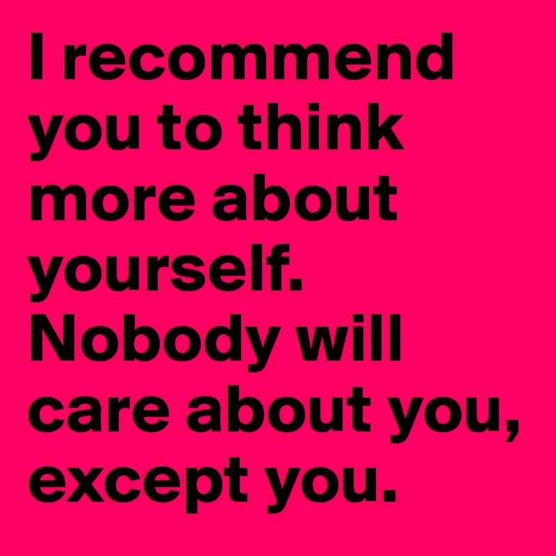 I recommend you to think more about yourself. Nobody will care about you, except you. 