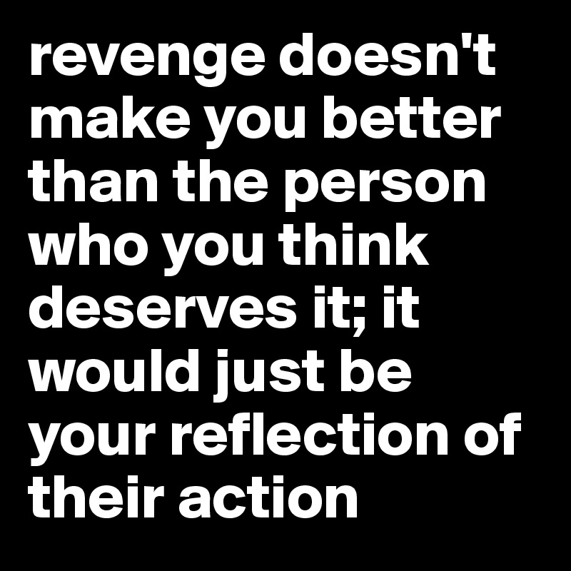 revenge doesn't make you better than the person who you think deserves it; it would just be your reflection of their action 