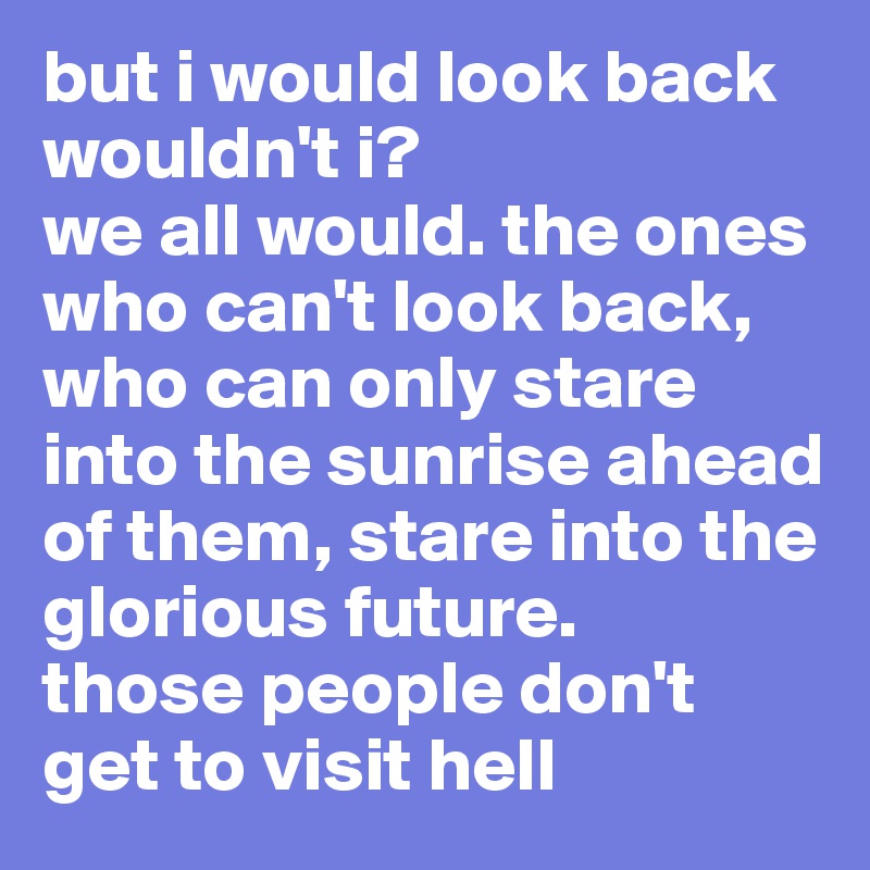 but i would look back wouldn't i?
we all would. the ones who can't look back, who can only stare into the sunrise ahead of them, stare into the glorious future.
those people don't get to visit hell