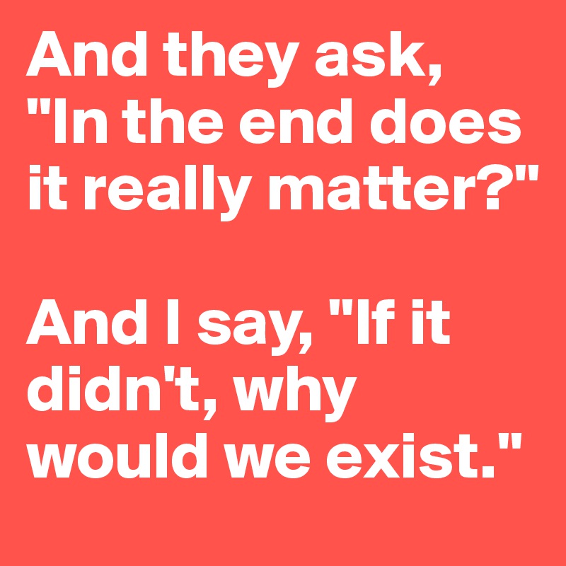 And they ask, "In the end does it really matter?" 

And I say, "If it didn't, why would we exist."