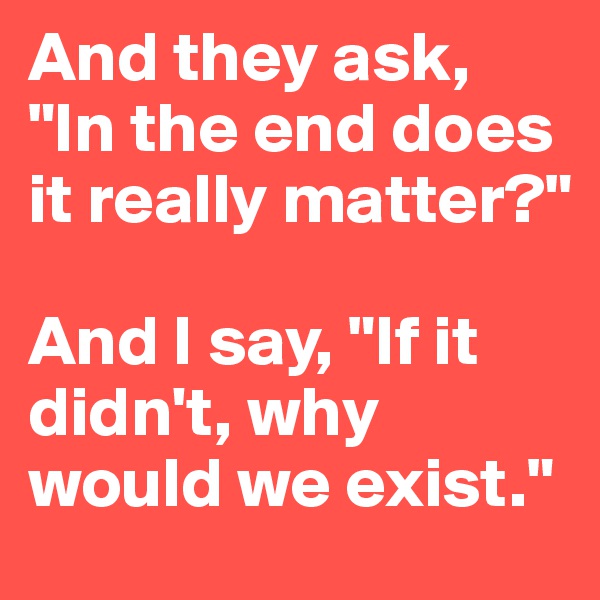 And they ask, "In the end does it really matter?" 

And I say, "If it didn't, why would we exist."