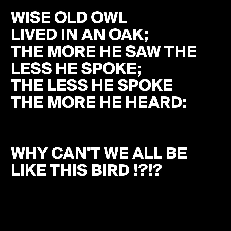 WISE OLD OWL
LIVED IN AN OAK;
THE MORE HE SAW THE LESS HE SPOKE;
THE LESS HE SPOKE
THE MORE HE HEARD:


WHY CAN'T WE ALL BE LIKE THIS BIRD !?!?

