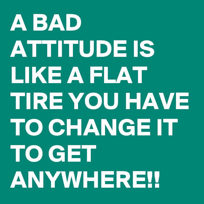 A BAD ATTITUDE IS LIKE A FLAT TIRE YOU HAVE TO CHANGE IT TO GET ANYWHERE!!