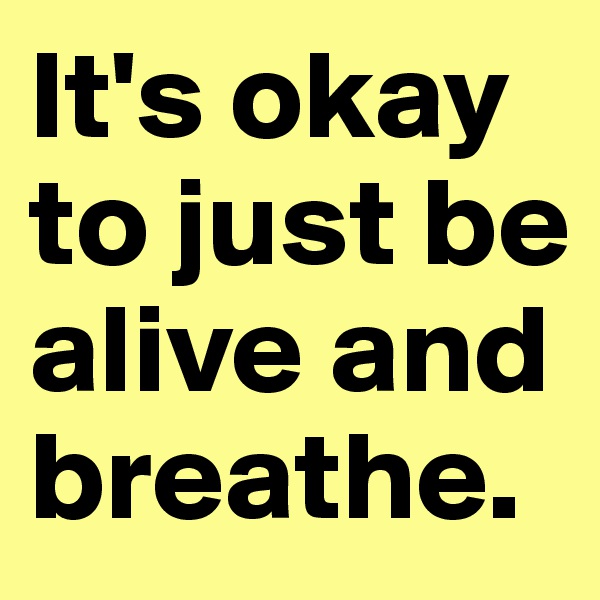 It's okay to just be alive and breathe.
