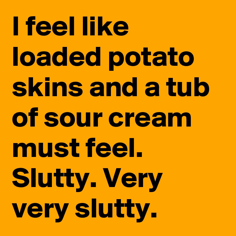 I feel like loaded potato skins and a tub of sour cream must feel. Slutty. Very very slutty. 