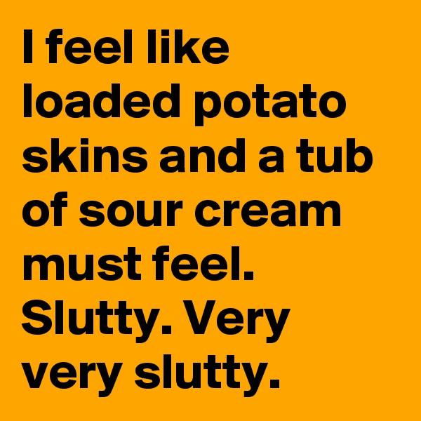 I feel like loaded potato skins and a tub of sour cream must feel. Slutty. Very very slutty. 