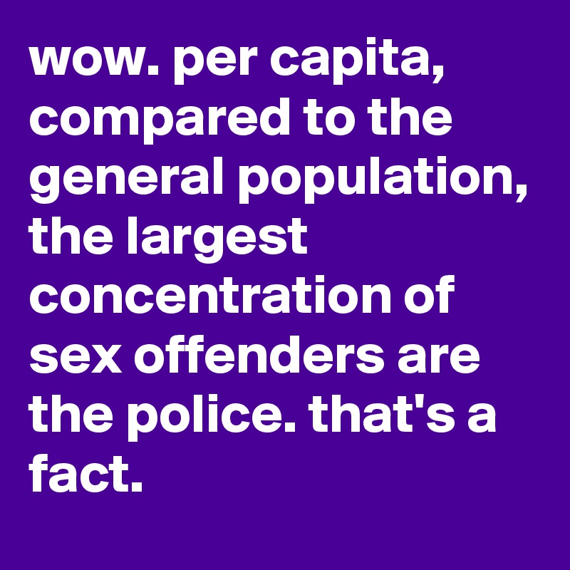 wow. per capita, compared to the general population, the largest concentration of sex offenders are the police. that's a fact. 