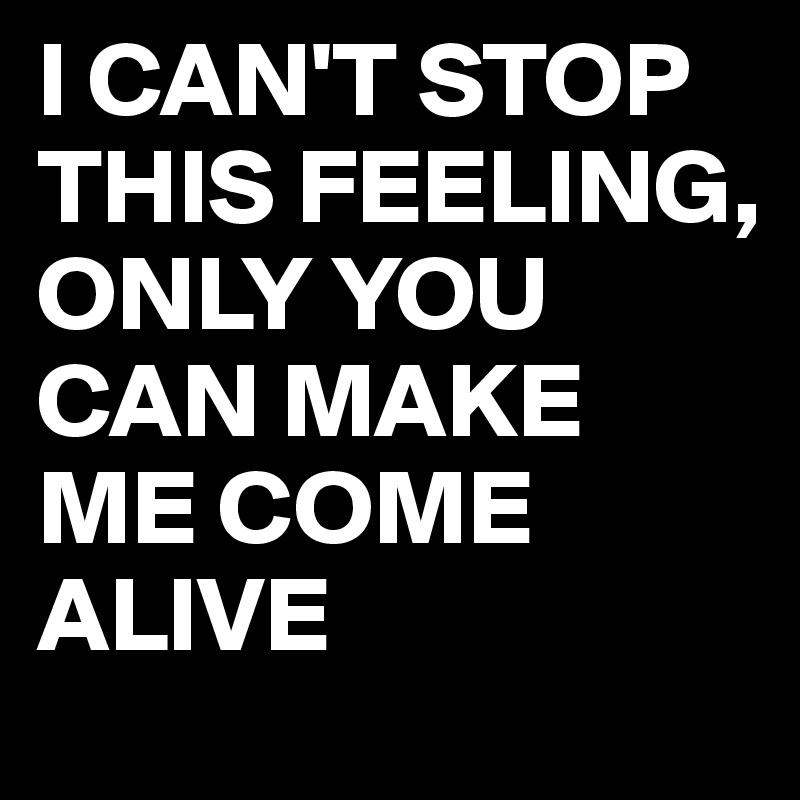 I CAN'T STOP THIS FEELING, ONLY YOU CAN MAKE ME COME ALIVE