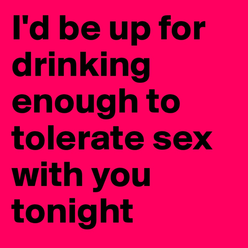 I'd be up for drinking enough to tolerate sex with you tonight
