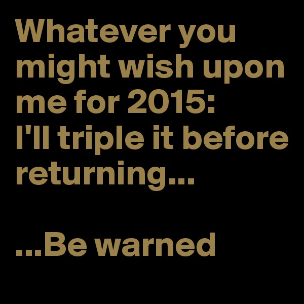 Whatever you might wish upon me for 2015: 
I'll triple it before returning... 

...Be warned