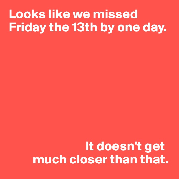 Looks like we missed Friday the 13th by one day.








                             It doesn't get
         much closer than that. 