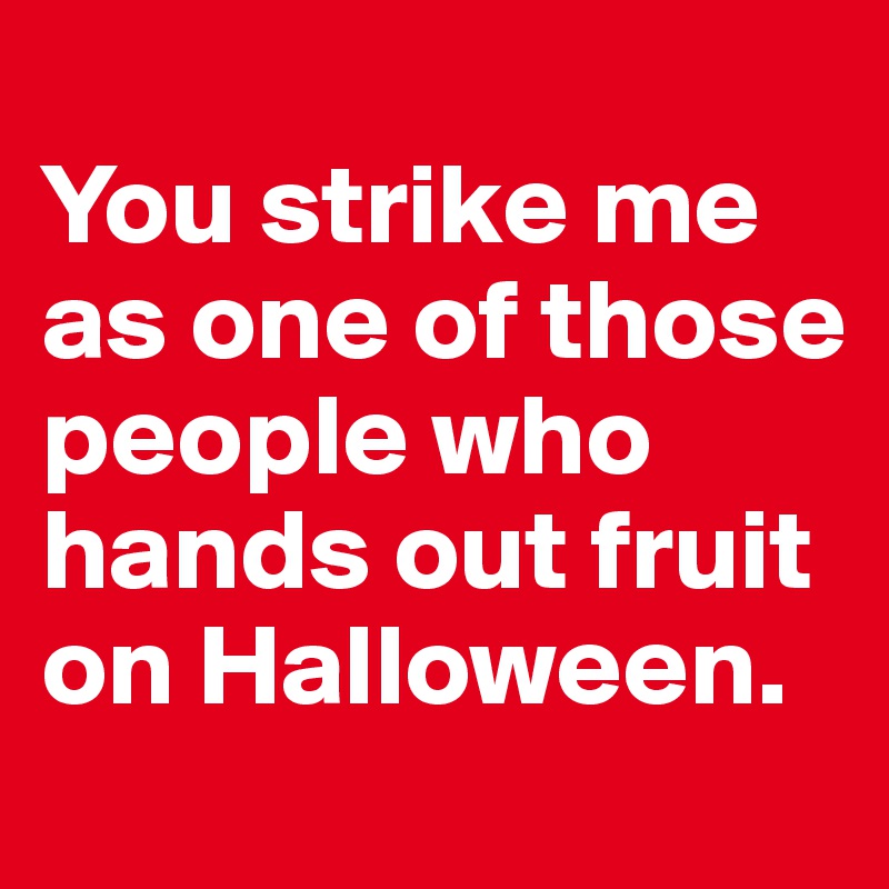 
You strike me as one of those people who hands out fruit on Halloween.
