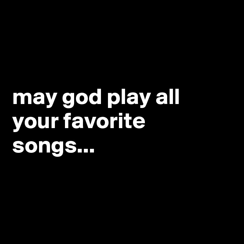 


may god play all your favorite songs...


