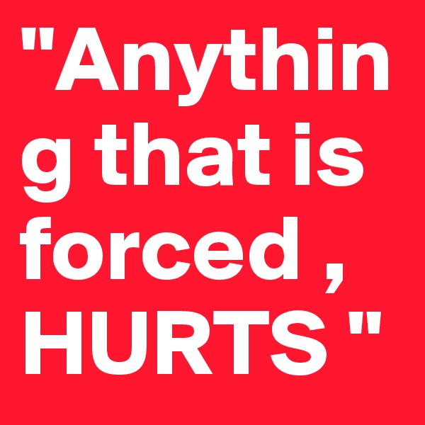 "Anything that is forced , HURTS "