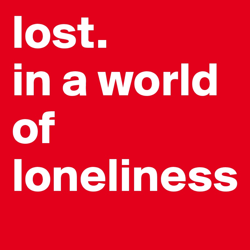 lost.
in a world of
loneliness