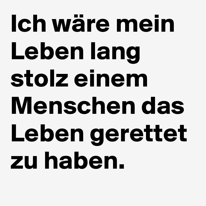 Ich wäre mein Leben lang stolz einem Menschen das Leben gerettet zu haben.