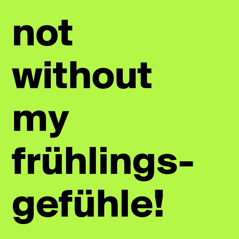not
without
my
frühlings-
gefühle!