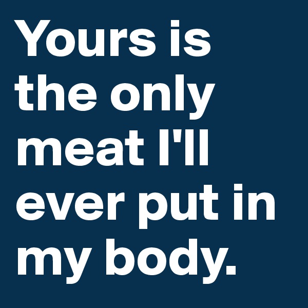 Yours is the only meat I'll ever put in my body.