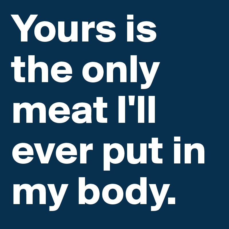 Yours is the only meat I'll ever put in my body.