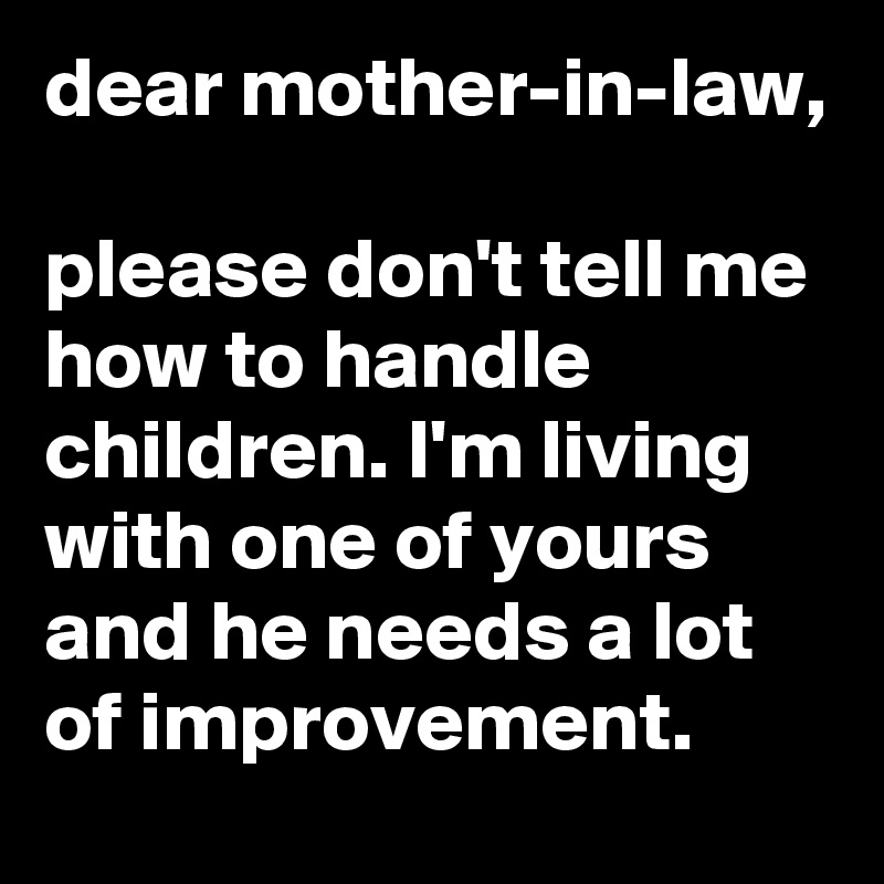 dear mother-in-law,

please don't tell me how to handle children. I'm living with one of yours and he needs a lot of improvement. 