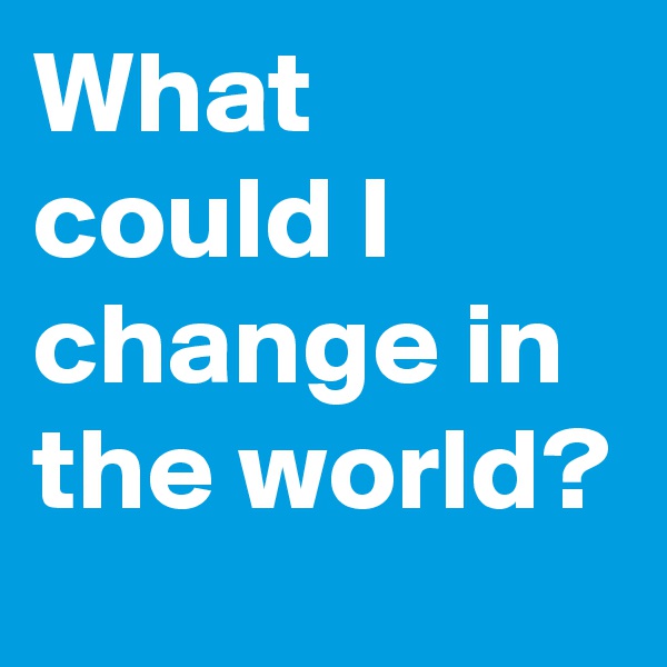 What could I change in the world?