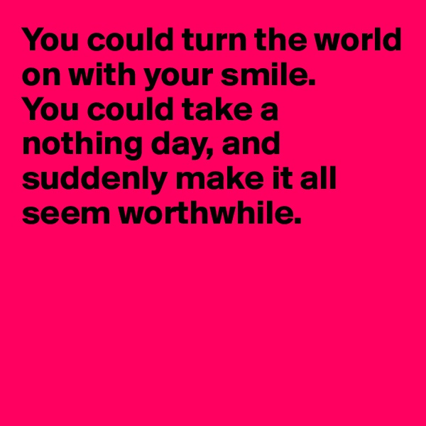 You could turn the world on with your smile.
You could take a nothing day, and suddenly make it all 
seem worthwhile.




