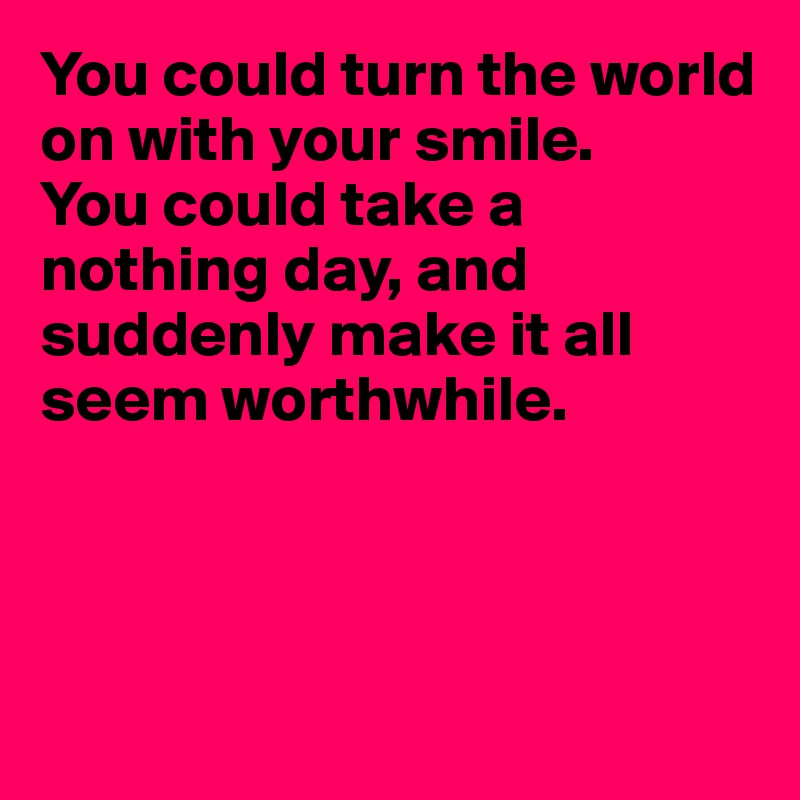 You could turn the world on with your smile.
You could take a nothing day, and suddenly make it all 
seem worthwhile.




