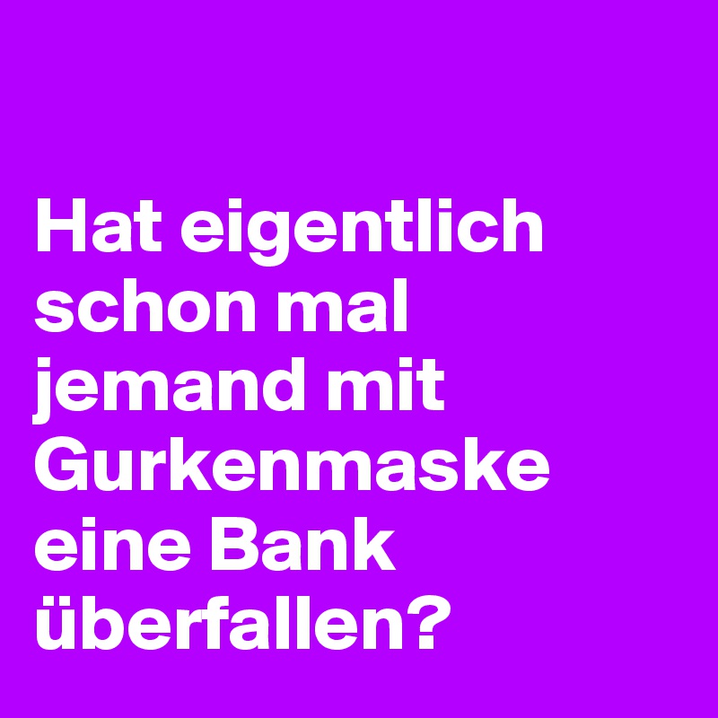 

Hat eigentlich schon mal jemand mit Gurkenmaske eine Bank überfallen?