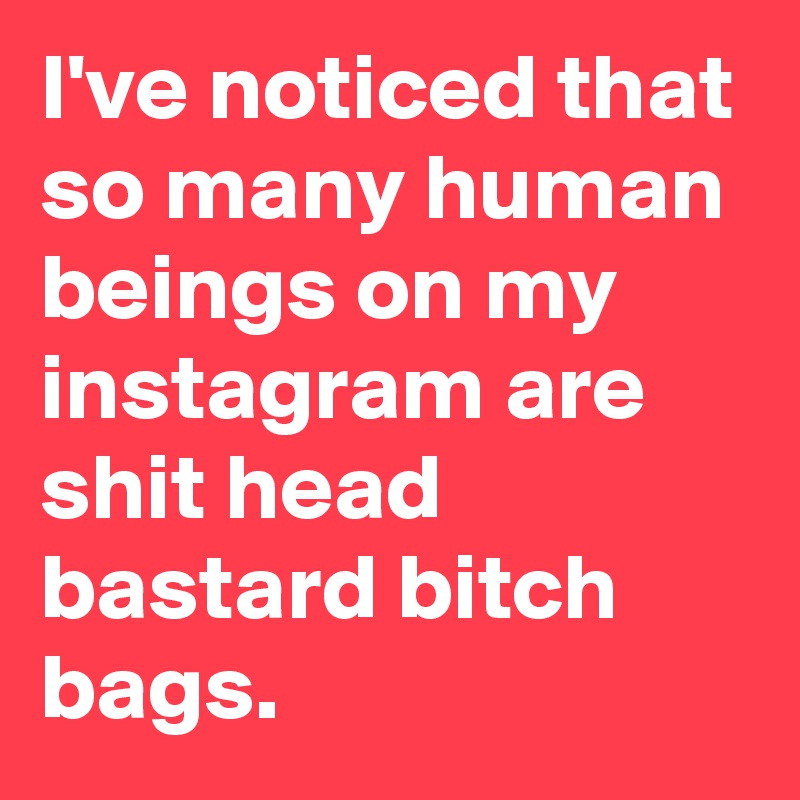 I've noticed that so many human beings on my instagram are shit head bastard bitch bags. 