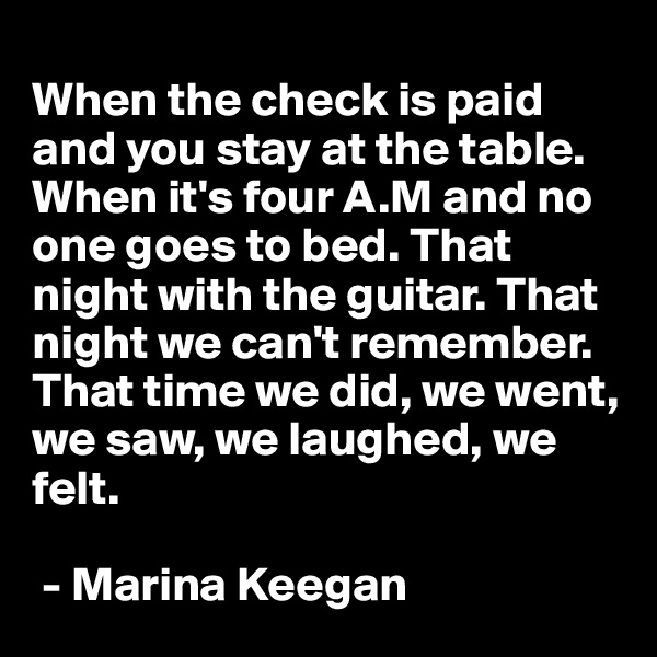 
When the check is paid and you stay at the table. When it's four A.M and no one goes to bed. That night with the guitar. That night we can't remember. That time we did, we went, we saw, we laughed, we felt.

 - Marina Keegan