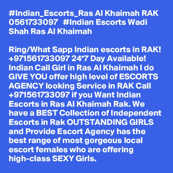 #Indian_Escorts_Ras Al Khaimah RAK 0561733097   #Indian Escorts Wadi Shah Ras Al Khaimah

Ring/What Sapp Indian escorts in RAK! +971561733097 24*7 Day Available! Indian Call Girl in Ras Al Khaimah I do GIVE YOU offer high level of ESCORTS AGENCY looking Service in RAK Call +971561733097 if you Want Indian Escorts in Ras Al Khaimah Rak. We have a BEST Collection of Independent Escorts in Rak OUTSTANDING GIRLS and Provide Escort Agency has the best range of most gorgeous local escort females who are offering high-class SEXY Girls.