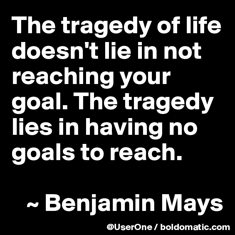 The tragedy of life doesn't lie in not reaching your goal. The tragedy lies in having no goals to reach.

   ~ Benjamin Mays