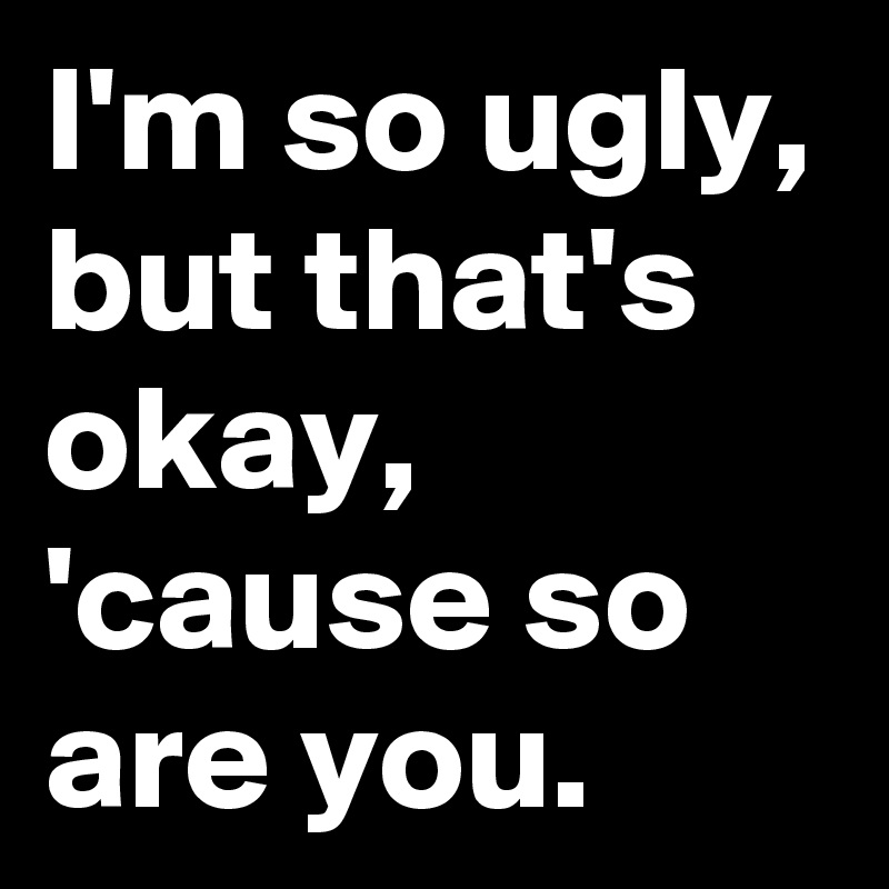 I'm so ugly, but that's okay, 'cause so are you.