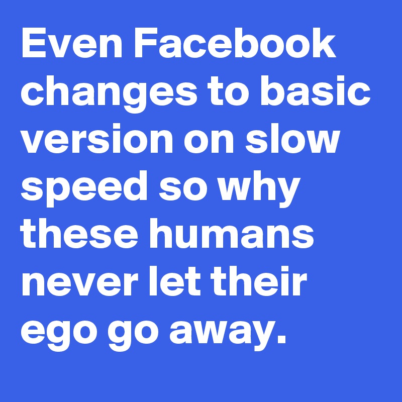 Even Facebook changes to basic version on slow speed so why these humans never let their ego go away.