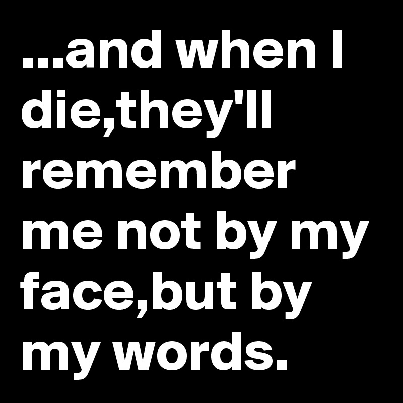 ...and when I die,they'll remember me not by my face,but by my words. 