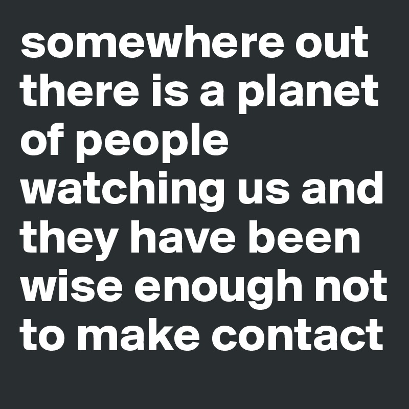 somewhere out there is a planet of people watching us and they have been wise enough not to make contact