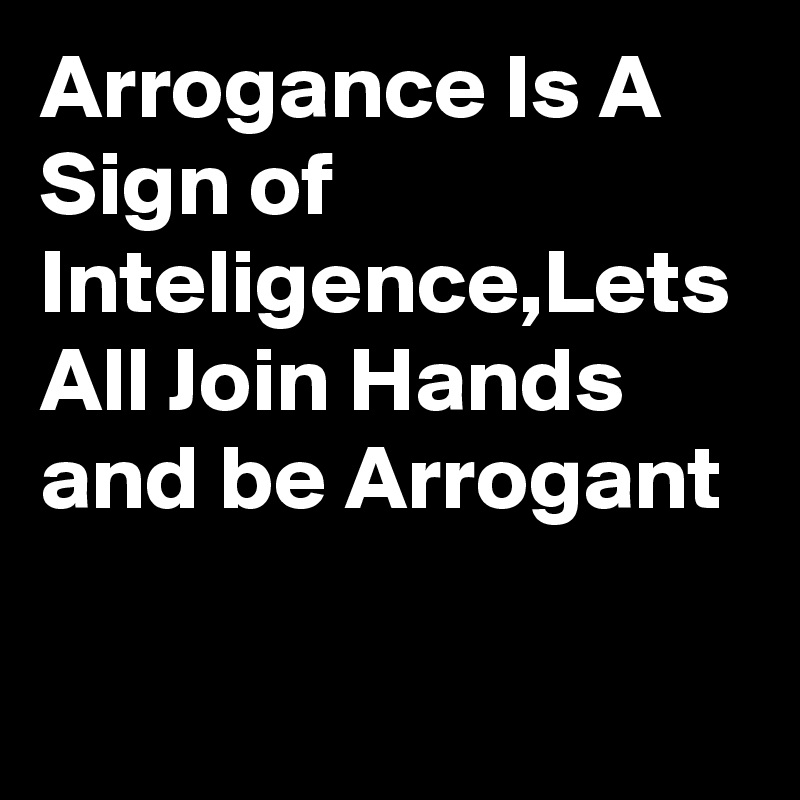 Arrogance Is A Sign of Inteligence,Lets All Join Hands and be Arrogant