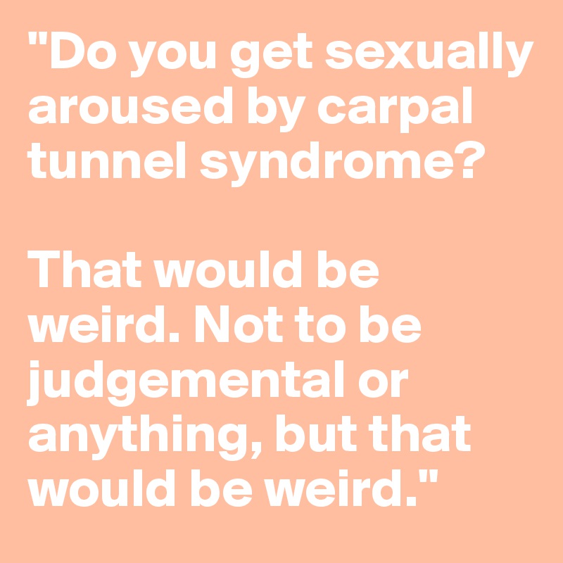 "Do you get sexually aroused by carpal tunnel syndrome?

That would be weird. Not to be judgemental or anything, but that would be weird."