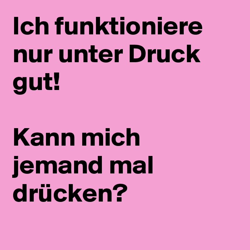 Ich funktioniere nur unter Druck gut!

Kann mich jemand mal drücken?
