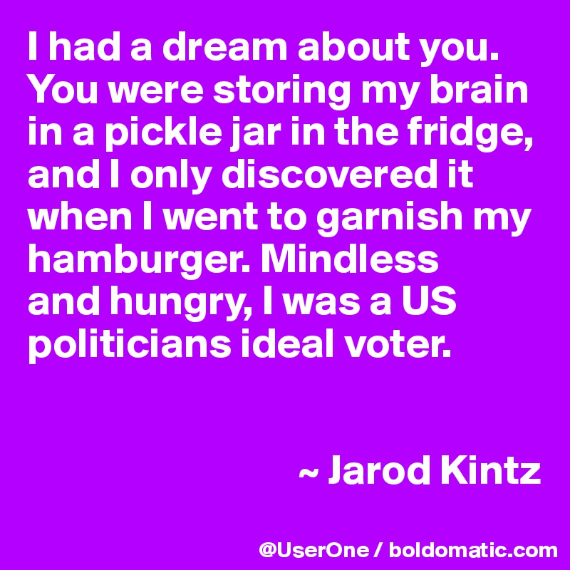 I had a dream about you. You were storing my brain in a pickle jar in the fridge, and I only discovered it when I went to garnish my hamburger. Mindless
and hungry, I was a US politicians ideal voter.


                                ~ Jarod Kintz
