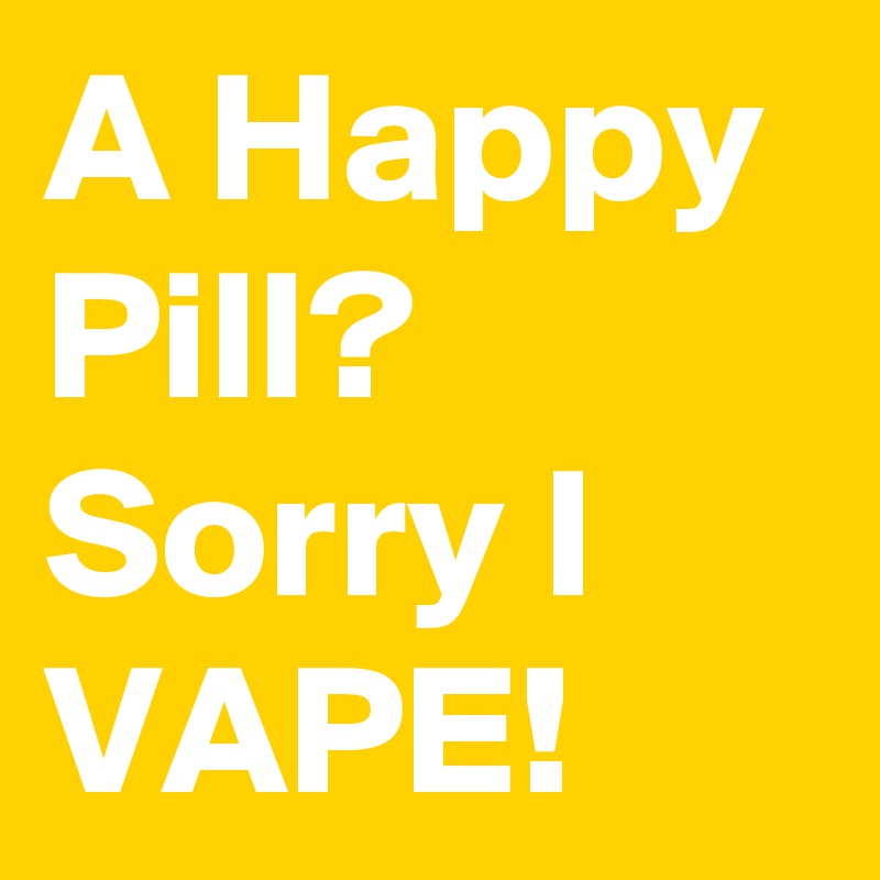 A Happy Pill? Sorry I VAPE! 