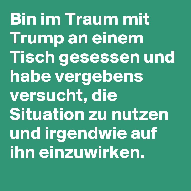 Bin im Traum mit Trump an einem Tisch gesessen und habe vergebens versucht, die Situation zu nutzen und irgendwie auf ihn einzuwirken.