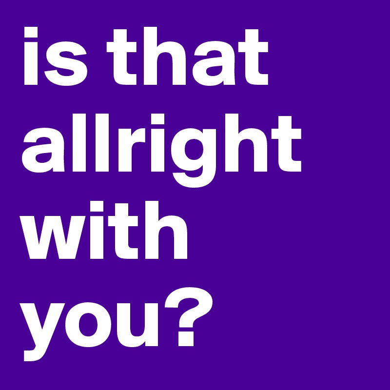 is that allright with you? 