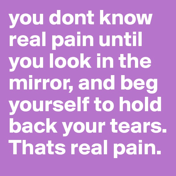 you dont know real pain until you look in the mirror, and beg yourself to hold back your tears. Thats real pain. 
