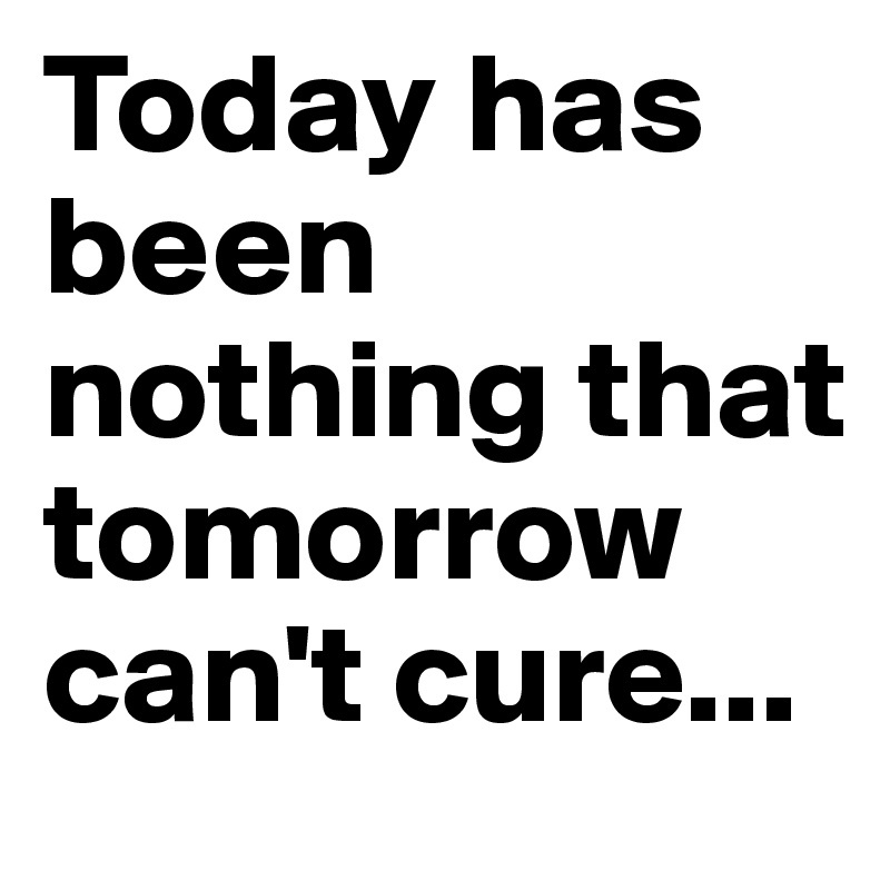 Today has been nothing that tomorrow can't cure...