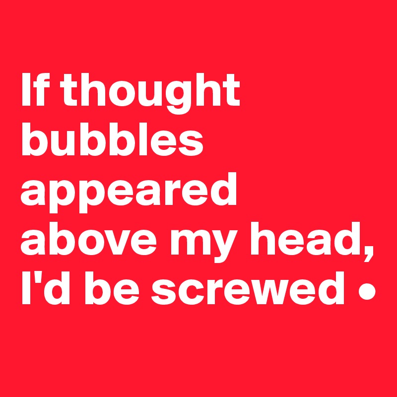 
If thought bubbles appeared above my head,
I'd be screwed •
